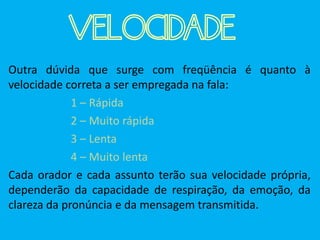 VELOCIDADE
Outra dúvida que surge com freqüência é quanto à
velocidade correta a ser empregada na fala:
1 – Rápida
2 – Muito rápida
3 – Lenta
4 – Muito lenta
Cada orador e cada assunto terão sua velocidade própria,
dependerão da capacidade de respiração, da emoção, da
clareza da pronúncia e da mensagem transmitida.
 
