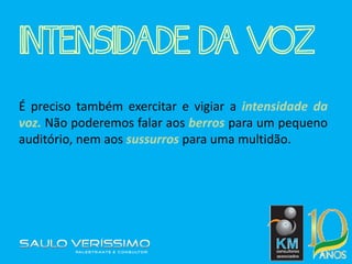 INTENSIDADE DA VOZ
É preciso também exercitar e vigiar a intensidade da
voz. Não poderemos falar aos berros para um pequeno
auditório, nem aos sussurros para uma multidão.
 