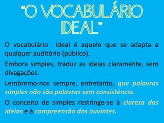 “O VOCABULÁRIO
IDEAL”
O vocabulário ideal é aquele que se adapta a
qualquer auditório (público).
Embora simples, traduz as ideias claramente, sem
divagações.
Lembremo-nos sempre, entretanto, que palavras
simples não são palavras sem consistência.
O conceito de simples restringe-se à clareza das
ideias e à compreensão dos ouvintes.
 