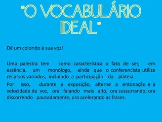 Dê um colorido à sua voz!
Uma palestra tem como característica o fato de ser, em
essência, um monólogo, ainda que o conferencista utilize
recursos variados, incluindo a participação da plateia.
Por isso, durante a exposição, alterne a entonação e a
velocidade da voz, ora falando mais alto, ora sussurrando; ora
discorrendo pausadamente, ora acelerando as frases.
“O VOCABULÁRIO
IDEAL”
 