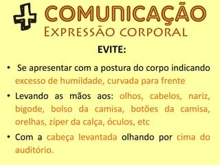 • Se apresentar com a postura do corpo indicando
excesso de humildade, curvada para frente
• Levando as mãos aos: olhos, cabelos, nariz,
bigode, bolso da camisa, botões da camisa,
orelhas, zíper da calça, óculos, etc
• Com a cabeça levantada olhando por cima do
auditório.
EVITE:
 