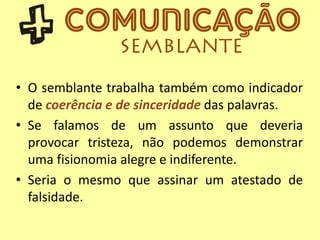 • O semblante trabalha também como indicador
de coerência e de sinceridade das palavras.
• Se falamos de um assunto que deveria
provocar tristeza, não podemos demonstrar
uma fisionomia alegre e indiferente.
• Seria o mesmo que assinar um atestado de
falsidade.
 