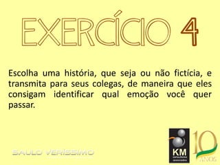 EXERCÍCIO 4
Escolha uma história, que seja ou não fictícia, e
transmita para seus colegas, de maneira que eles
consigam identificar qual emoção você quer
passar.
 