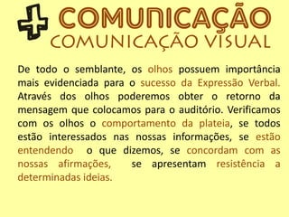 De todo o semblante, os olhos possuem importância
mais evidenciada para o sucesso da Expressão Verbal.
Através dos olhos poderemos obter o retorno da
mensagem que colocamos para o auditório. Verificamos
com os olhos o comportamento da plateia, se todos
estão interessados nas nossas informações, se estão
entendendo o que dizemos, se concordam com as
nossas afirmações, se apresentam resistência a
determinadas ideias.
 