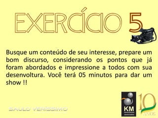 EXERCÍCIO 5
Busque um conteúdo de seu interesse, prepare um
bom discurso, considerando os pontos que já
foram abordados e impressione a todos com sua
desenvoltura. Você terá 05 minutos para dar um
show !!
 