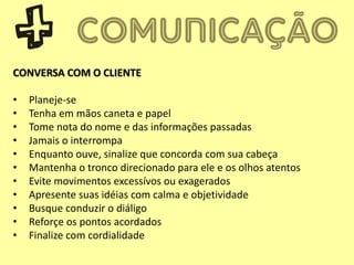 CONVERSA COM O CLIENTE
• Planeje-se
• Tenha em mãos caneta e papel
• Tome nota do nome e das informações passadas
• Jamais o interrompa
• Enquanto ouve, sinalize que concorda com sua cabeça
• Mantenha o tronco direcionado para ele e os olhos atentos
• Evite movimentos excessívos ou exagerados
• Apresente suas idéias com calma e objetividade
• Busque conduzir o diáligo
• Reforçe os pontos acordados
• Finalize com cordialidade
 