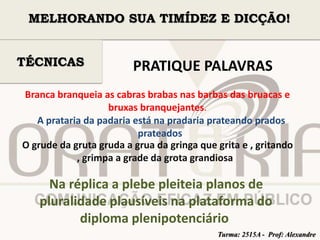 MELHORANDO SUA TIMÍDEZ E DICÇÃO! 
PRATIQUE PALAVRAS 
TÉCNICAS 
Branca branqueia as cabras brabas nas barbas das bruacas e 
bruxas branquejantes. 
A prataria da padaria está na pradaria prateando prados 
prateados 
O grude da gruta gruda a grua da gringa que grita e , gritando 
, grimpa a grade da grota grandiosa 
Na réplica a plebe pleiteia planos de 
pluralidade plausíveis na plataforma do 
diploma plenipotenciário 
Turma: 2515A - Prof: Alexandre 
 