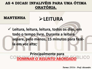 AS 4 DICAS! INFALIVÉIS PARA UMA ÓTIMA 
ORATÓRIA. 
LEITURA 
MANTENHA 
 Leitura, leitura, leitura, todos os dias, em 
todo o tempo livre. Durante a leitura 
separe, pelo menos, 15 minutos para fazê-la 
em voz alta; 
Principalmente para 
DOMINAR O ASSUNTO ABORDADO 
Turma: 2515A - Prof: Alexandre 
 
