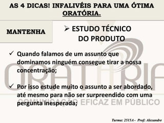 AS 4 DICAS! INFALIVÉIS PARA UMA ÓTIMA 
ORATÓRIA. 
 ESTUDO TÉCNICO 
DO PRODUTO 
MANTENHA 
 Quando falamos de um assunto que 
dominamos ninguém consegue tirar a nossa 
concentração; 
 Por isso estude muito o assunto a ser abordado, 
até mesmo para não ser surpreendido com uma 
pergunta inesperada; 
Turma: 2515A - Prof: Alexandre 
 