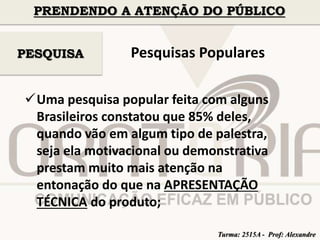 PRENDENDO A ATENÇÃO DO PÚBLICO 
Pesquisas Populares 
PESQUISA 
Uma pesquisa popular feita com alguns 
Brasileiros constatou que 85% deles, 
quando vão em algum tipo de palestra, 
seja ela motivacional ou demonstrativa 
prestam muito mais atenção na 
entonação do que na APRESENTAÇÃO 
TÉCNICA do produto; 
Turma: 2515A - Prof: Alexandre 
 