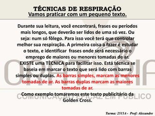 TÉCNICAS DE RESPIRAÇÃO 
Vamos praticar com um pequeno texto. 
Durante sua leitura, você encontrará, frases ou períodos 
mais longos, que deverão ser lidos de uma só vez. Ou 
seja: num só fôlego. Para isso você terá que controlar 
melhor sua respiração. A primeira coisa a fazer é estudar 
o texto, e identificar frases onde será necessário o 
emprego de maiores ou menores tomadas de ar. 
EXISTE uma TÈCNICA para facilitar isso. Está técnica se 
baseia em marcar o texto que será lido com barras 
simples ou duplas. As barras simples, marcam as menores 
tomadas de ar. As barras duplas marcam as maiores 
tomadas de ar. 
Como exemplo tomaremos este texto publicitário da 
Golden Cross. 
Turma: 2515A - Prof: Alexandre 
 