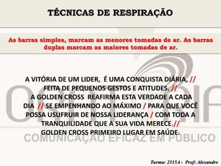 TÉCNICAS DE RESPIRAÇÃO 
As barras simples, marcam as menores tomadas de ar. As barras 
duplas marcam as maiores tomadas de ar. 
A VITÓRIA DE UM LIDER, É UMA CONQUISTA DIÁRIA, // 
FEITA DE PEQUENOS GESTOS E ATITUDES. // 
A GOLDEN CROSS REAFIRMA ESTA VERDADE A CADA 
DIA // SE EMPENHANDO AO MÁXIMO / PARA QUE VOCÊ 
POSSA USUFRUIR DE NOSSA LIDERANÇA / COM TODA A 
TRANQUILIDADE QUE A SUA VIDA MERECE.// 
GOLDEN CROSS PRIMEIRO LUGAR EM SAÚDE. 
Turma: 2515A - Prof: Alexandre 
 