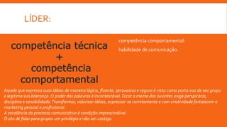 LÍDER:
competência comportamental:
habilidade de comunicação.competência técnica
+
competência
comportamental
Aquele que expressa suas idéias de maneira lógica, fluente, persuasiva e segura é visto como porta-voz de seu grupo
e legitima sua liderança.O poder das palavras é incontestável.Tocar a mente dos ouvintes exige perspicácia,
disciplina e sensibilidade.Transformar, valorizar idéias, expressar-se corretamente e com criatividade fortalecem o
marketing pessoal e profissional.
A excelência do processo comunicativo é condição imprescindível.
O ato de falar para grupos um privilégio e não um castigo.
 