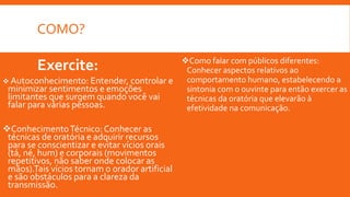 COMO?
Exercite:
 Autoconhecimento: Entender, controlar e
minimizar sentimentos e emoções
limitantes que surgem quando você vai
falar para várias pessoas.
ConhecimentoTécnico: Conhecer as
técnicas de oratória e adquirir recursos
para se conscientizar e evitar vícios orais
(tá, né, hum) e corporais (movimentos
repetitivos, não saber onde colocar as
mãos).Tais vícios tornam o orador artificial
e são obstáculos para a clareza da
transmissão.
Como falar com públicos diferentes:
Conhecer aspectos relativos ao
comportamento humano, estabelecendo a
sintonia com o ouvinte para então exercer as
técnicas da oratória que elevarão à
efetividade na comunicação.
 