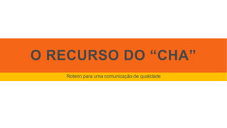 O RECURSO DO “CHA”
Roteiro para uma comunicação de qualidade
 