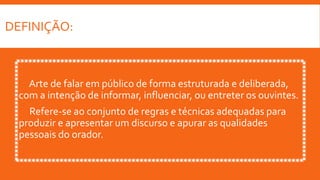 DEFINIÇÃO:
Arte de falar em público de forma estruturada e deliberada,
com a intenção de informar, influenciar, ou entreter os ouvintes.
Refere-se ao conjunto de regras e técnicas adequadas para
produzir e apresentar um discurso e apurar as qualidades
pessoais do orador.
 