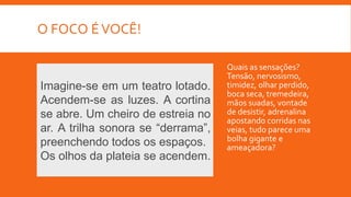 O FOCO ÉVOCÊ!
Quais as sensações?
Tensão, nervosismo,
timidez, olhar perdido,
boca seca, tremedeira,
mãos suadas, vontade
de desistir, adrenalina
apostando corridas nas
veias, tudo parece uma
bolha gigante e
ameaçadora?
Imagine-se em um teatro lotado.
Acendem-se as luzes. A cortina
se abre. Um cheiro de estreia no
ar. A trilha sonora se “derrama”,
preenchendo todos os espaços.
Os olhos da plateia se acendem.
 