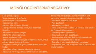 MONÓLOGO INTERNO NEGATIVO:
 Será que sou capaz?
 Sou um desastre lá na frente.
 Vou ficar igual a um pimentão.
 E se rirem de mim?
 Detesto falar; só gosto de ouvir.
 Ficar quietinho é melhor; assim, não incomodo
ninguém.
 Não gosto de minha imagem.
 Não tenho talento para isso.
 Mas eu vou falar o quê?
 Não quero parecer exibido; se eu aparecer muito, meus
colegas vão sentir inveja de mim!
 Sempre fui tímido; não gosto dos refletores e não vou
mudar.
 Não adianta falar; eles não vão mudar mesmo...
 Nasci para ser coadjuvante; prefiro ficar nos bastidores.
 Nunca falei em público; vou me atrapalhar, com
certeza, e eles não vão prestar atenção em mim.
 Não tenho instrução suficiente.
 Para que falar?
 Minha voz é horrível!
 Ainda se eu tivesse a voz do Cid Moreira ou o talento
da Fernanda Montenegro...
 Falar em público é para artista.
 Discurso é bom para os políticos.
 Sou bom para falar com duas ou três pessoas, no
máximo; muita gente me dá pavor.
 Quero fazer minhas atividades e ir para casa.
 Só gosto de lidar com máquinas, pois as pessoas dão
muito trabalho
 