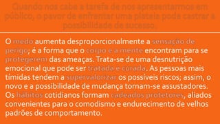 O aumenta desproporcionalmente a
; é a forma que o encontram para se
das ameaças.Trata-se de uma desnutrição
emocional que pode ser . As pessoas mais
tímidas tendem a os possíveis riscos; assim, o
novo e a possibilidade de mudança tornam-se assustadores.
Os cotidianos formam , aliados
convenientes para o comodismo e endurecimento de velhos
padrões de comportamento.
 