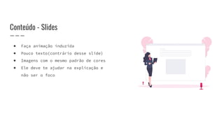 Conteúdo - Slides
● Faça animação induzida
● Pouco texto(contrário desse slide)
● Imagens com o mesmo padrão de cores
● Ele deve te ajudar na explicação e
não ser o foco
 