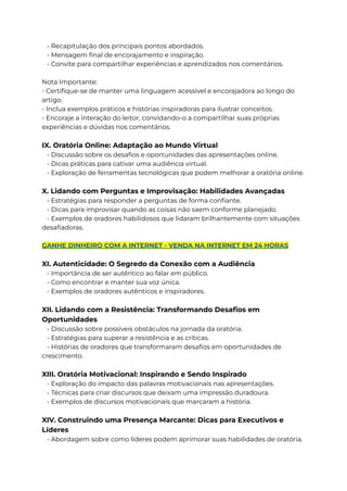 - Recapitulação dos principais pontos abordados.
- Mensagem final de encorajamento e inspiração.
- Convite para compartilhar experiências e aprendizados nos comentários.
Nota Importante:
- Certifique-se de manter uma linguagem acessível e encorajadora ao longo do
artigo.
- Inclua exemplos práticos e histórias inspiradoras para ilustrar conceitos.
- Encoraje a interação do leitor, convidando-o a compartilhar suas próprias
experiências e dúvidas nos comentários.
IX. Oratória Online: Adaptação ao Mundo Virtual
- Discussão sobre os desafios e oportunidades das apresentações online.
- Dicas práticas para cativar uma audiência virtual.
- Exploração de ferramentas tecnológicas que podem melhorar a oratória online.
X. Lidando com Perguntas e Improvisação: Habilidades Avançadas
- Estratégias para responder a perguntas de forma confiante.
- Dicas para improvisar quando as coisas não saem conforme planejado.
- Exemplos de oradores habilidosos que lidaram brilhantemente com situações
desafiadoras.
GANHE DINHEIRO COM A INTERNET - VENDA NA INTERNET EM 24 HORAS
XI. Autenticidade: O Segredo da Conexão com a Audiência
- Importância de ser autêntico ao falar em público.
- Como encontrar e manter sua voz única.
- Exemplos de oradores autênticos e inspiradores.
XII. Lidando com a Resistência: Transformando Desafios em
Oportunidades
- Discussão sobre possíveis obstáculos na jornada da oratória.
- Estratégias para superar a resistência e as críticas.
- Histórias de oradores que transformaram desafios em oportunidades de
crescimento.
XIII. Oratória Motivacional: Inspirando e Sendo Inspirado
- Exploração do impacto das palavras motivacionais nas apresentações.
- Técnicas para criar discursos que deixam uma impressão duradoura.
- Exemplos de discursos motivacionais que marcaram a história.
XIV. Construindo uma Presença Marcante: Dicas para Executivos e
Líderes
- Abordagem sobre como líderes podem aprimorar suas habilidades de oratória.
 