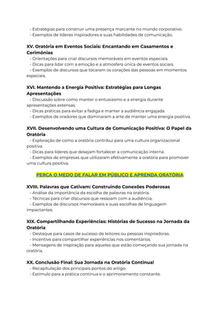 - Estratégias para construir uma presença marcante no mundo corporativo.
- Exemplos de líderes inspiradores e suas habilidades de comunicação.
XV. Oratória em Eventos Sociais: Encantando em Casamentos e
Cerimônias
- Orientações para criar discursos memoráveis em eventos especiais.
- Dicas para lidar com a emoção e a atmosfera única de eventos sociais.
- Exemplos de discursos que tocaram os corações das pessoas em momentos
especiais.
XVI. Mantendo a Energia Positiva: Estratégias para Longas
Apresentações
- Discussão sobre como manter o entusiasmo e a energia durante
apresentações extensas.
- Dicas práticas para evitar a fadiga e manter a audiência engajada.
- Exemplos de oradores que dominaram a arte de manter uma energia positiva.
XVII. Desenvolvendo uma Cultura de Comunicação Positiva: O Papel da
Oratória
- Exploração de como a oratória contribui para uma cultura organizacional
positiva.
- Dicas para líderes que desejam fortalecer a comunicação interna.
- Exemplos de empresas que utilizaram efetivamente a oratória para promover
uma cultura positiva.
PERCA O MEDO DE FALAR EM PÚBLICO E APRENDA ORATÓRIA
XVIII. Palavras que Cativam: Construindo Conexões Poderosas
- Análise da importância da escolha de palavras na oratória.
- Técnicas para criar discursos que ressoam com a audiência.
- Exemplos de discursos memoráveis e suas escolhas de linguagem
impactantes.
XIX. Compartilhando Experiências: Histórias de Sucesso na Jornada da
Oratória
- Destaque para casos de sucesso de leitores ou pessoas inspiradoras.
- Incentivo para compartilhar experiências nos comentários.
- Mensagens de inspiração para aqueles que estão começando sua jornada na
oratória.
XX. Conclusão Final: Sua Jornada na Oratória Continua!
- Recapitulação dos principais pontos do artigo.
- Estímulo para a prática contínua e o aprimoramento constante.
 
