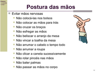 Postura
• o exórdio
• sinal 1

Postura das mãos
 Evitar mãos nervosas













Não colocá-las nos bolsos
Não colocar as mãos para trás
Não cruzar os braços
Não esfregar as mãos
Não beliscar o arranjo da mesa
Não vincar a toalha da mesa
Não arrumar o cabelo o tempo todo
Não arrumar a roupa
Não clicar a caneta sucessivamente
Não rolar pincéis nas mãos
Não bater palmas
Não passar as mãos no corpo
11

 