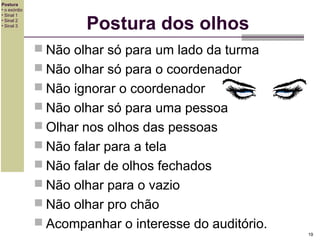 Postura
• o exórdio
• Sinal 1
• Sinal 2
• Sinal 3

Postura dos olhos
 Não olhar só para um lado da turma
 Não olhar só para o coordenador
 Não ignorar o coordenador
 Não olhar só para uma pessoa
 Olhar nos olhos das pessoas
 Não falar para a tela
 Não falar de olhos fechados
 Não olhar para o vazio
 Não olhar pro chão
 Acompanhar o interesse do auditório.
19

 