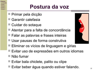 Postura
• o exórdio
• Sinal 1
• Sinal 2
• Sinal 3
• Sinal 4

Postura da voz
 Primar pela dicção
 Garantir calefasia
 Cuidar do sotaque
 Atentar para a falta de concordância
 Falar as palavras e frases inteiras
 Usar pausas de forma construtiva
 Eliminar os vícios de linguagem e gírias
 Evitar uso de expressões em outros idiomas
 Não fumar
 Evitar bala chiclete, palito ou clipe
 Evitar beber água quando estiver falando.

22

 