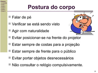 Postura
• o exórdio
• sinal 1
• sinal 2
• sinal 3
• sinal 4
• Sinal 5

Postura do corpo
 Falar de pé
 Verificar se está sendo visto
 Agir com naturalidade
 Evitar posicionar-se na frente do projetor
 Estar sempre de costas para a projeção
 Estar sempre de frente para o público
 Evitar portar objetos desnecessários
 Não consultar o relógio compulsivamente.
25

 