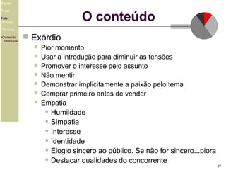 Equipe

O conteúdo

Tema
Fala
•Preparo
•Técnicas
•Conteúdo
introdução

 Exórdio








Pior momento
Usar a introdução para diminuir as tensões
Promover o interesse pelo assunto
Não mentir
Demonstrar implicitamente a paixão pelo tema
Comprar primeiro antes de vender
Empatia
 Humildade
 Simpatia
 Interesse
 Identidade
 Elogio sincero ao público. Se não for sincero...piora
 Destacar qualidades do concorrente
27

 