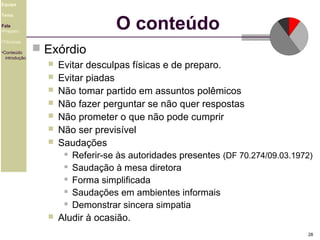 Equipe

O conteúdo

Tema
Fala
•Preparo
•Técnicas
•Conteúdo
introdução

 Exórdio










Evitar desculpas físicas e de preparo.
Evitar piadas
Não tomar partido em assuntos polêmicos
Não fazer perguntar se não quer respostas
Não prometer o que não pode cumprir
Não ser previsível
Saudações
 Referir-se às autoridades presentes (DF 70.274/09.03.1972)
 Saudação à mesa diretora
 Forma simplificada
 Saudações em ambientes informais
 Demonstrar sincera simpatia
Aludir à ocasião.
28

 