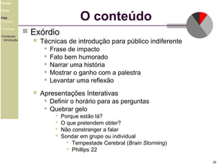 Equipe

O conteúdo

Tema
Fala
•Preparo
•Técnicas
•Conteúdo
introdução

 Exórdio


Técnicas de introdução para público indiferente
 Frase de impacto
 Fato bem humorado
 Narrar uma história
 Mostrar o ganho com a palestra
 Levantar uma reflexão



Apresentações Interativas
 Definir o horário para as perguntas
 Quebrar gelo





Porque estão lá?
O que pretendem obter?
Não constranger a falar
Sondar em grupo ou individual
 Tempestade Cerebral (Brain Storming)
 Phillips 22
29

 