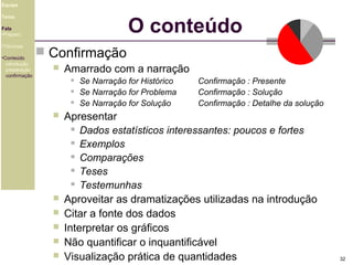 Equipe

O conteúdo

Tema
Fala
•Preparo
•Técnicas
•Conteúdo
introdução
preparação
confirmação

 Confirmação


Amarrado com a narração












Se Narração for Histórico
Se Narração for Problema
Se Narração for Solução

Confirmação : Presente
Confirmação : Solução
Confirmação : Detalhe da solução

Apresentar
 Dados estatísticos interessantes: poucos e fortes
 Exemplos
 Comparações
 Teses
 Testemunhas
Aproveitar as dramatizações utilizadas na introdução
Citar a fonte dos dados
Interpretar os gráficos
Não quantificar o inquantificável
Visualização prática de quantidades

32

 