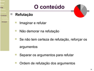 Equipe

O conteúdo

Tema
Fala
•Preparo
•Técnicas
•Conteúdo
introdução
preparação
confirmação
refutação

 Refutação


Imaginar e refutar



Não demorar na refutação



Se não tem certeza de refutação, reforçar os
argumentos



Separar os argumentos para refutar



Ordem de refutação dos argumentos
34

 