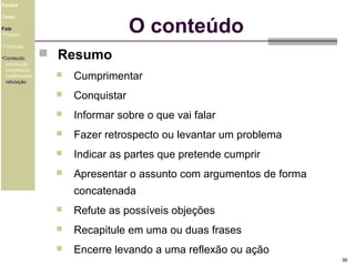 Equipe

O conteúdo

Tema
Fala
•Preparo
•Técnicas
•Conteúdo
introdução
preparação
confirmação
refutação

 Resumo


Cumprimentar



Conquistar



Informar sobre o que vai falar



Fazer retrospecto ou levantar um problema



Indicar as partes que pretende cumprir



Apresentar o assunto com argumentos de forma
concatenada



Refute as possíveis objeções



Recapitule em uma ou duas frases



Encerre levando a uma reflexão ou ação
36

 
