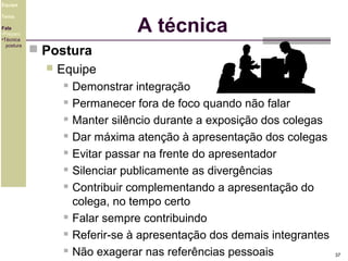 Equipe

A técnica

Tema
Fala
•Preparo
•Técnica
postura

 Postura


Equipe












Demonstrar integração
Permanecer fora de foco quando não falar
Manter silêncio durante a exposição dos colegas
Dar máxima atenção à apresentação dos colegas
Evitar passar na frente do apresentador
Silenciar publicamente as divergências
Contribuir complementando a apresentação do
colega, no tempo certo
Falar sempre contribuindo
Referir-se à apresentação dos demais integrantes
Não exagerar nas referências pessoais

37

 
