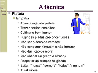 Equipe
Tema
Fala
•Preparo
•Técnica
postura
platéia

A técnica
 Platéia
 Empatia
 Acomodação da platéia
 Trazer sorriso nos olhos
 Cultivar o bom humor
 Fugir das piadas preconceituosas
 Não ser o dono da verdade
 Não condenar ninguém e não ironizar
 Não dar lição de moral
 Não radicalizar (certo e errado)
 Respeitar as crenças religiosas
 Evitar: “nunca”, “sempre”, “todos”, “nenhum”
 Atualizar-se.

38

 