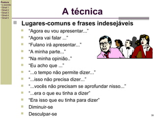 Postura
• o exórdio
• Sinal 1
• Sinal 2
• Sinal 3
• Sinal 4
• Sinal 5

A técnica
 Lugares-comuns e frases indesejáveis














“Agora eu vou apresentar...”
“Agora vai falar ...”
“Fulano irá apresentar...”
“A minha parte...”
“Na minha opinião..”
“Eu acho que ...”
“...o tempo não permite dizer...”
“...isso não precisa dizer...”
“...vocês não precisam se aprofundar nisso...”
“...era o que eu tinha a dizer”
“Era isso que eu tinha para dizer”
Diminuir-se
Desculpar-se

39

 
