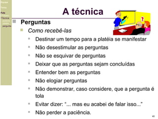 Equipe

A técnica

Tema
Fala
•Preparo
•Técnica
postura
platéia
pergunta

 Perguntas


Como recebê-las


Destinar um tempo para a platéia se manifestar



Não desestimular as perguntas



Não se esquivar de perguntas



Deixar que as perguntas sejam concluídas



Entender bem as perguntas



Não elogiar perguntas



Não demonstrar, caso considere, que a pergunta é
tola



Evitar dizer: “... mas eu acabei de falar isso...”



Não perder a paciência.

40

 