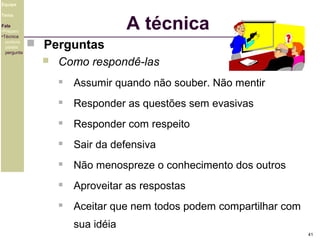 Equipe

A técnica

Tema
Fala
•Preparo
•Técnica
postura
platéia
pergunta

 Perguntas


Como respondê-las


Assumir quando não souber. Não mentir



Responder as questões sem evasivas



Responder com respeito



Sair da defensiva



Não menospreze o conhecimento dos outros



Aproveitar as respostas



Aceitar que nem todos podem compartilhar com
sua idéia
41

 