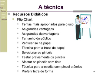 Equipe

A técnica

Tema
Fala
•Preparo
•Técnica
postura
platéia
pergunta
frases
recursos

 Recursos Didáticos


Flip Chart












Temas mais apropriados para o uso
As grandes vantagens
As grandes desvantagens
Tamanho do público
Verificar se há papel
Técnica para a troca de papel
Selecionar os pincéis
Testar previamente os pincéis
Afastar os pincéis sem tinta
Técnica para a escrita com pincel atômico
Preferir letra de forma

44

 