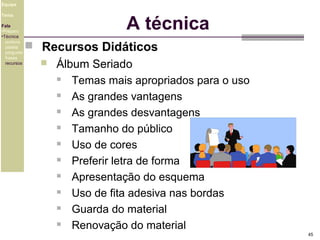 Equipe

A técnica

Tema
Fala
•Preparo
•Técnica
postura
platéia
pergunta
frases
recursos

 Recursos Didáticos


Álbum Seriado

Temas mais apropriados para o uso

As grandes vantagens

As grandes desvantagens

Tamanho do público

Uso de cores

Preferir letra de forma

Apresentação do esquema

Uso de fita adesiva nas bordas

Guarda do material

Renovação do material
45

 
