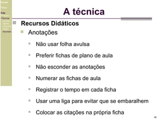 Equipe

A técnica

Tema
Fala
•Preparo
•Técnica
postura
platéia
pergunta
frases
recursos

 Recursos Didáticos


Anotações


Não usar folha avulsa



Preferir fichas de plano de aula



Não esconder as anotações



Numerar as fichas de aula



Registrar o tempo em cada ficha



Usar uma liga para evitar que se embaralhem



Colocar as citações na própria ficha
46

 