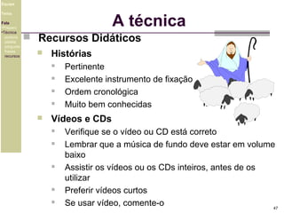 Equipe

A técnica

Tema
Fala
•Preparo
•Técnica
postura
platéia
pergunta
frases
recursos

 Recursos Didáticos


Histórias







Pertinente
Excelente instrumento de fixação
Ordem cronológica
Muito bem conhecidas

Vídeos e CDs








Verifique se o vídeo ou CD está correto
Lembrar que a música de fundo deve estar em volume
baixo
Assistir os vídeos ou os CDs inteiros, antes de os
utilizar
Preferir vídeos curtos
Se usar vídeo, comente-o
47

 