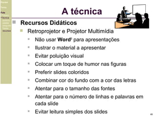 Equipe

A técnica

Tema
Fala
•Preparo
•Técnica
postura
platéia
pergunta
frases
recursos

 Recursos Didáticos


Retroprojetor e Projetor Multimídia


Não usar Word® para apresentações



Ilustrar o material a apresentar



Evitar poluição visual



Colocar um toque de humor nas figuras



Preferir slides coloridos



Combinar cor do fundo com a cor das letras



Atentar para o tamanho das fontes



Atentar para o número de linhas e palavras em
cada slide



Evitar leitura simples dos slides

48

 