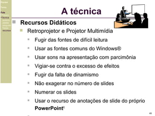 Equipe

A técnica

Tema
Fala
•Preparo
•Técnica
postura
platéia
pergunta
frases
recursos

 Recursos Didáticos


Retroprojetor e Projetor Multimídia


Fugir das fontes de difícil leitura



Usar as fontes comuns do Windows®



Usar sons na apresentação com parcimônia



Vigiar-se contra o excesso de efeitos



Fugir da falta de dinamismo



Não exagerar no número de slides



Numerar os slides



Usar o recurso de anotações de slide do próprio
PowerPoint®.
49

 