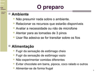 Equipe

O preparo

Tema
Fala
•Preparo
ambiente
exercício
equipe

 Ambiente
 Não presumir nada sobre o ambiente.
 Relacionar os recursos que estarão disponíveis
 Avaliar a necessidade ou não de microfone
 Atentar para as tomadas de 3 pinos
 Usar fita adesiva se for transitar sobre os fios
 Alimentação






Fugir da sensação de estômago cheio
Fugir da sensação de estômago vazio
Não experimentar comidas diferentes
Evitar chocolate em barra, pipoca, coco ralado e outros
Alimentar-se de forma frugal

5

 