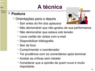 Equipe

A técnica

Tema
Fala
•Preparo
•Técnica
postura

 Postura


Orientações para o depois











Sair antes do fim dos aplausos
Não demonstrar que não gostou de sua performance
Não demonstrar que estava sob tensão
Levar cartão de visitas com e-mail
Disponibilizar bibliografia
Sair de foco
Cumprimentar o coordenador
Ter prudência com os comentários após terminar
Aceitar as críticas sem rebater
Considerar que a opinião de quem ouve é muito
importante.
50

 