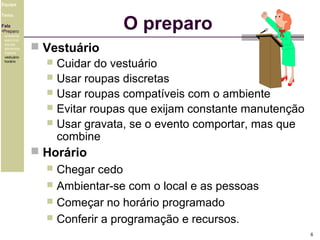 Equipe

O preparo

Tema
Fala
•Preparo
ambiente
exercício
equipe
alimentos
higiene
vestuário
horário

 Vestuário
 Cuidar do vestuário
 Usar roupas discretas
 Usar roupas compatíveis com o ambiente
 Evitar roupas que exijam constante manutenção
 Usar gravata, se o evento comportar, mas que
combine
 Horário

Chegar cedo
 Ambientar-se com o local e as pessoas
 Começar no horário programado
 Conferir a programação e recursos.


6

 
